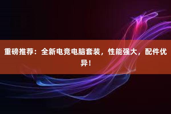 重磅推荐：全新电竞电脑套装，性能强大，配件优异！